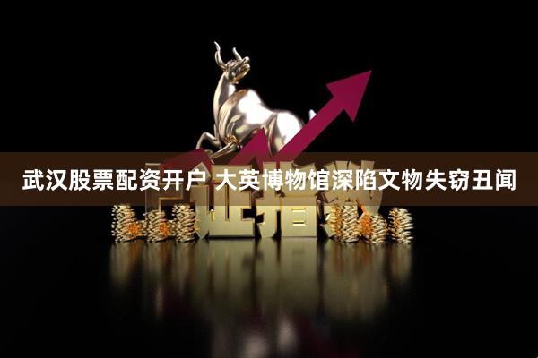 武汉股票配资开户 大英博物馆深陷文物失窃丑闻