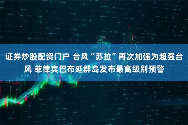 证券炒股配资门户 台风“苏拉”再次加强为超强台风 菲律宾巴布延群岛发布最高级别预警