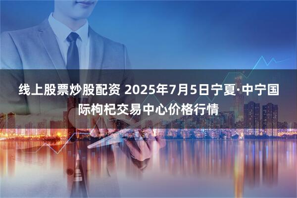 线上股票炒股配资 2025年7月5日宁夏·中宁国际枸杞交易中心价格行情