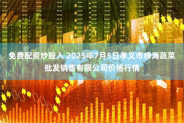 免费配资炒股入 2025年7月5日孝义市绿海蔬菜批发销售有限公司价格行情