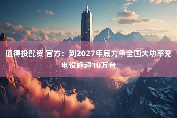 值得投配资 官方：到2027年底力争全国大功率充电设施超10万台