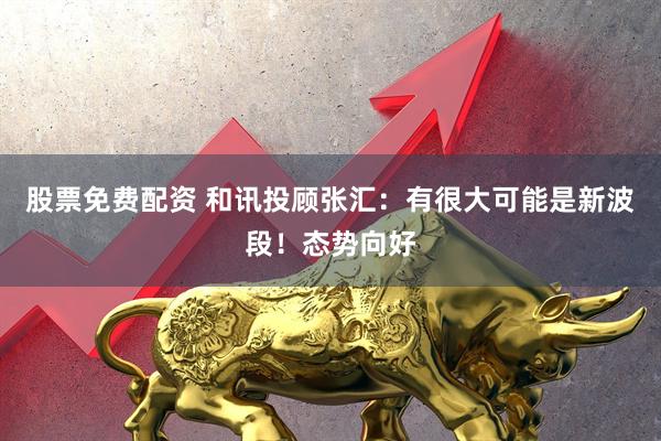 股票免费配资 和讯投顾张汇：有很大可能是新波段！态势向好