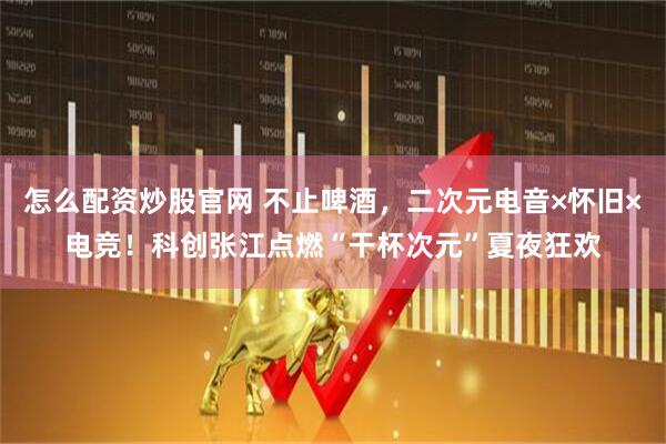 怎么配资炒股官网 不止啤酒，二次元电音×怀旧×电竞！科创张江点燃“干杯次元”夏夜狂欢