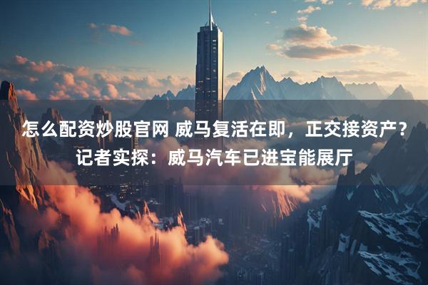 怎么配资炒股官网 威马复活在即，正交接资产？记者实探：威马汽车已进宝能展厅