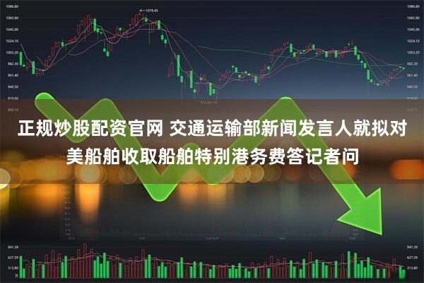 正规炒股配资官网 交通运输部新闻发言人就拟对美船舶收取船舶特别港务费答记者问