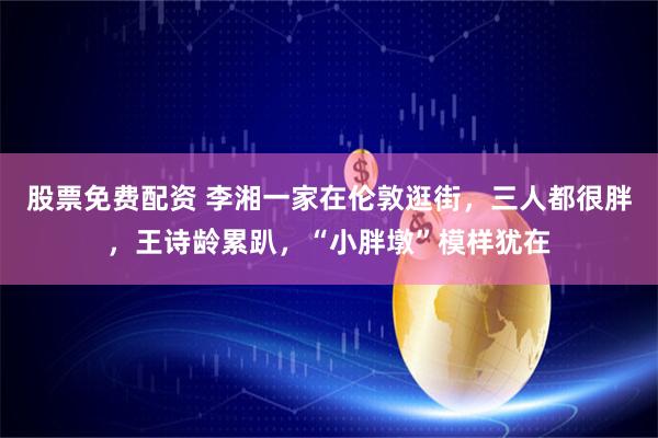 股票免费配资 李湘一家在伦敦逛街，三人都很胖，王诗龄累趴，“小胖墩”模样犹在