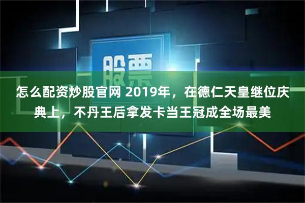 怎么配资炒股官网 2019年，在德仁天皇继位庆典上，不丹王后拿发卡当王冠成全场最美