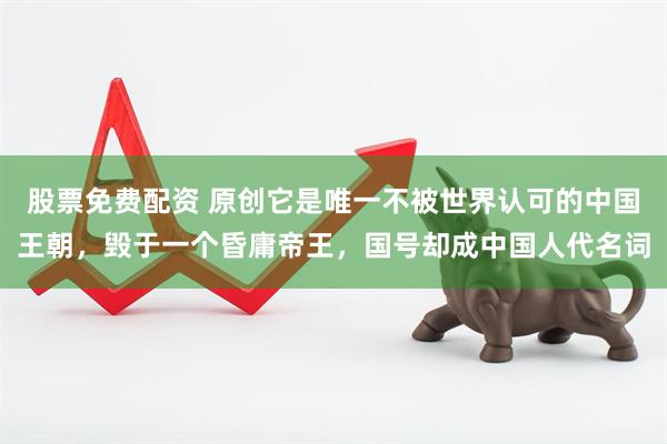 股票免费配资 原创它是唯一不被世界认可的中国王朝，毁于一个昏庸帝王，国号却成中国人代名词