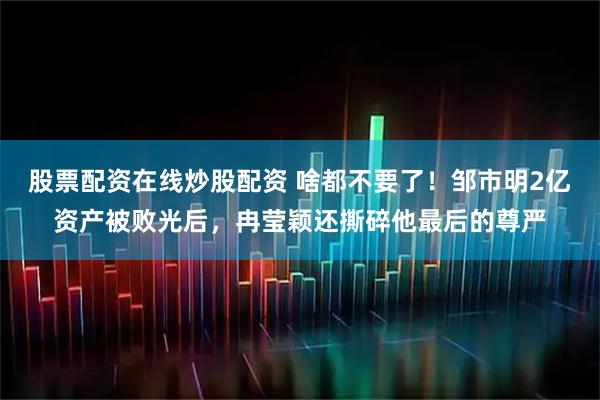 股票配资在线炒股配资 啥都不要了！邹市明2亿资产被败光后，冉莹颖还撕碎他最后的尊严