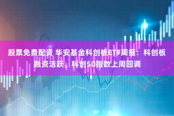 股票免费配资 华安基金科创板ETF周报：科创板融资活跃，科创50指数上周回调