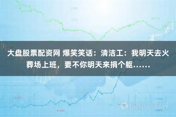 大盘股票配资网 爆笑笑话：清洁工：我明天去火葬场上班，要不你明天来捐个躯……