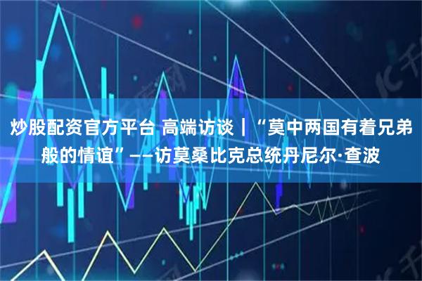 炒股配资官方平台 高端访谈｜“莫中两国有着兄弟般的情谊”——访莫桑比克总统丹尼尔·查波