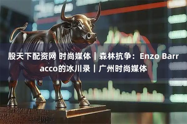 股天下配资网 时尚媒体｜森林抗争：Enzo Barracco的冰川录｜广州时尚媒体