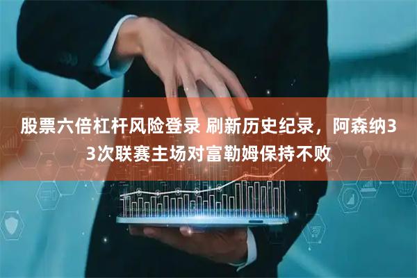 股票六倍杠杆风险登录 刷新历史纪录，阿森纳33次联赛主场对富勒姆保持不败