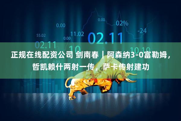 正规在线配资公司 剑南春｜阿森纳3-0富勒姆，哲凯赖什两射一传，萨卡传射建功