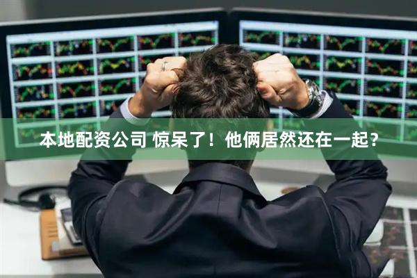 本地配资公司 惊呆了！他俩居然还在一起？