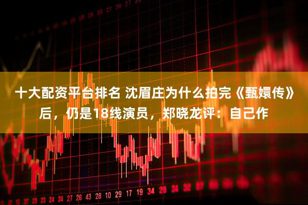 十大配资平台排名 沈眉庄为什么拍完《甄嬛传》后，仍是18线演员，郑晓龙评：自己作