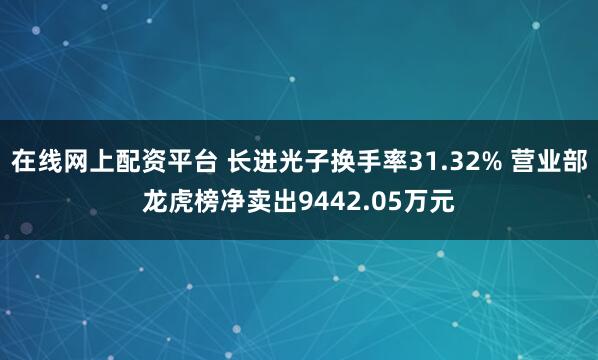 在线网上配资平台 长进光子换手率31.32% 营业部龙虎榜净卖出9442.05万元