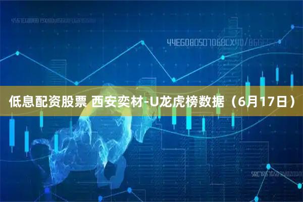 低息配资股票 西安奕材-U龙虎榜数据（6月17日）