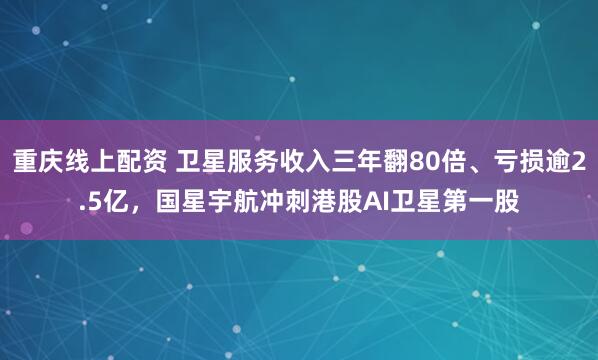 重庆线上配资 卫星服务收入三年翻80倍、亏损逾2.5亿，国星宇航冲刺港股AI卫星第一股