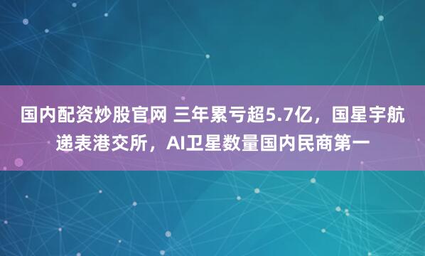 国内配资炒股官网 三年累亏超5.7亿，国星宇航递表港交所，AI卫星数量国内民商第一