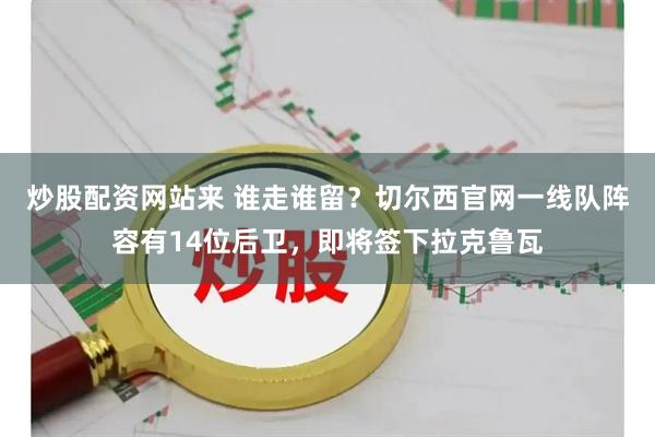 炒股配资网站来 谁走谁留？切尔西官网一线队阵容有14位后卫，即将签下拉克鲁瓦