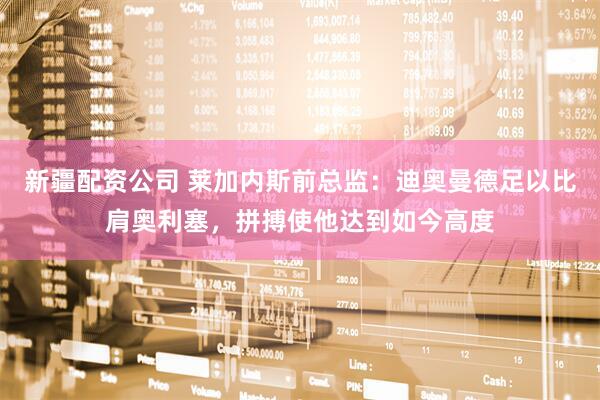新疆配资公司 莱加内斯前总监：迪奥曼德足以比肩奥利塞，拼搏使他达到如今高度